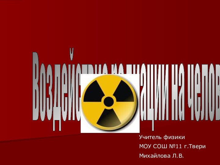 Воздействие радиации на человека. Учитель физики МОУ СОШ №11 г.ТвериМихайлова Л.В.
