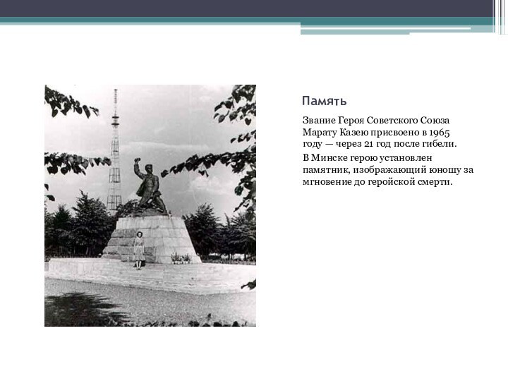 ПамятьЗвание Героя Советского Союза Марату Казею присвоено в 1965 году — через 21 год после гибели.В Минске герою установлен памятник,