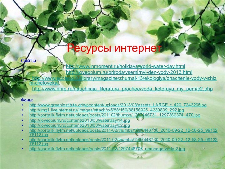 Ресурсы интернетСайты 				http://www.inmoment.ru/holidays/world-water-day.html  				http://loveopium.ru/priroda/vsemirnyj-den-vody-2013.html	http://www.ecoteco.ru/library/magazine/zhurnal-13/ekologiya/znachenie-vody-v-zhizni-cheloveka/ 	http://www.nnre.ru/nauchnaja_literatura_prochee/voda_kotoruyu_my_pem/p2.phpФоны:http://www.greeninstitute.gr/wpcontent/uploads/2013/03/assets_LARGE_t_420_7243265jpg http://img1.liveinternet.ru/images/attach/c/5/88/156/88156925_4330839_292.jpg http://portalik.flyfm.net/uploads/posts/201102/thumbs/1297446731_1297366374_470.jpghttp://loveopium.ru/content/2013/03/waterday/14.jpg http://loveopium.ru/content/2013/03/waterday/02.jpg http://portalik.flyfm.net/uploads/posts/2011-02/thumbs/1297446730_2010-09-22_12-58-25_9913276112.jpg http://portalik.flyfm.net/uploads/posts/2011-02/thumbs/1297446730_2010-09-22_12-58-25_9913276112.jpg http://portalik.flyfm.net/uploads/posts/2011-02/1297446706_nemnogo-vody-2.jpg