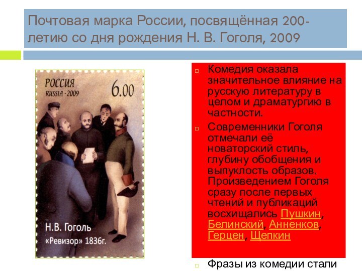 Почтовая марка России, посвящённая 200-летию со дня рождения Н. В. Гоголя, 2009Комедия оказала значительное влияние на русскую литературу в целом и драматургию в частности. Современники Гоголя отмечали её новаторский стиль, глубину обобщения и выпуклость образов. Произведением Гоголя сразу после первых чтений
