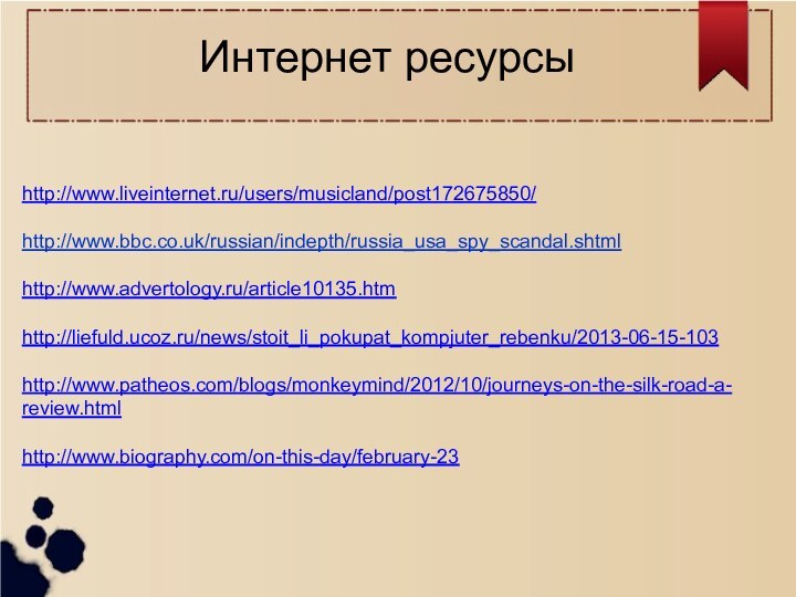 Интернет ресурсыhttp://www.liveinternet.ru/users/musicland/post172675850/ http://www.bbc.co.uk/russian/indepth/russia_usa_spy_scandal.shtml http://www.advertology.ru/article10135.htm http://liefuld.ucoz.ru/news/stoit_li_pokupat_kompjuter_rebenku/2013-06-15-103 http://www.patheos.com/blogs/monkeymind/2012/10/journeys-on-the-silk-road-a-review.html http://www.biography.com/on-this-day/february-23