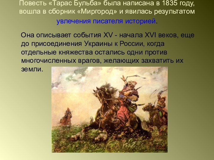 Повесть «Тарас Бульба» была написана в 1835 году, вошла в сборник «Миргород» и явилась результатом увлечения писателя историей.    Она описывает события XV - начала XVI веков, еще до присоединения Украины к России, когда отдельные княжества остались одни против