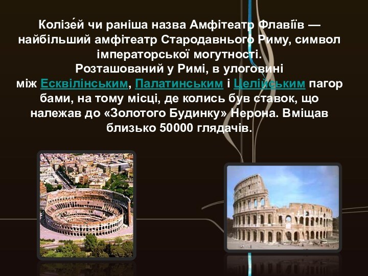 Колізе́й чи раніша назва Амфітеатр Флавіїв — найбільший амфітеатр Стародавнього Риму, символ імператорської могутності.Розташований у Римі,