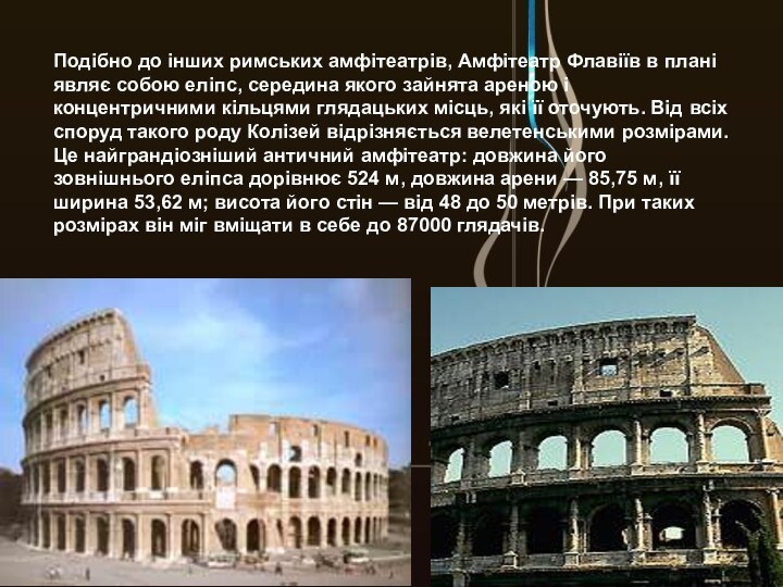 Подібно до інших римських амфітеатрів, Амфітеатр Флавіїв в плані являє собою еліпс, середина якого зайнята ареною і концентричними кільцями глядацьких місць, які її оточують. Від всіх споруд такого роду Колізей відрізняється велетенськими розмірами. Це найграндіозніший античний амфітеатр: довжина його зовнішнього еліпса