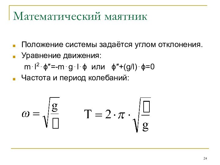 Математический маятникПоложение системы задаётся углом отклонения.Уравнение движения:	m⋅l2⋅ϕ″=-m⋅g⋅l⋅ϕ или  ϕ″+(g/l)⋅ϕ=0Частота и период колебаний: