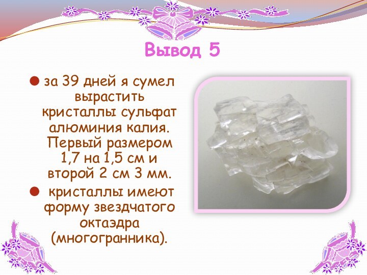 Вывод 5  за 39 дней я сумел вырастить кристаллы сульфат алюминия калия. Первый размером 1,7 на 1,5 см и второй 2 см 3 мм. кристаллы имеют форму звездчатого октаэдра (многогранника).