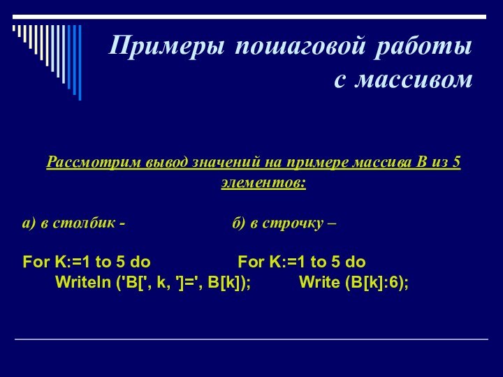 Примеры пошаговой работы с массивомРассмотрим вывод значений на примере массива В из 5 элементов:а) в столбик -				 б) в строчку –For K:=1 to 5 do			  For K:=1 to 5 do    Writeln ('B[', k, ']=', B[k]);		Write (B[k]:6);