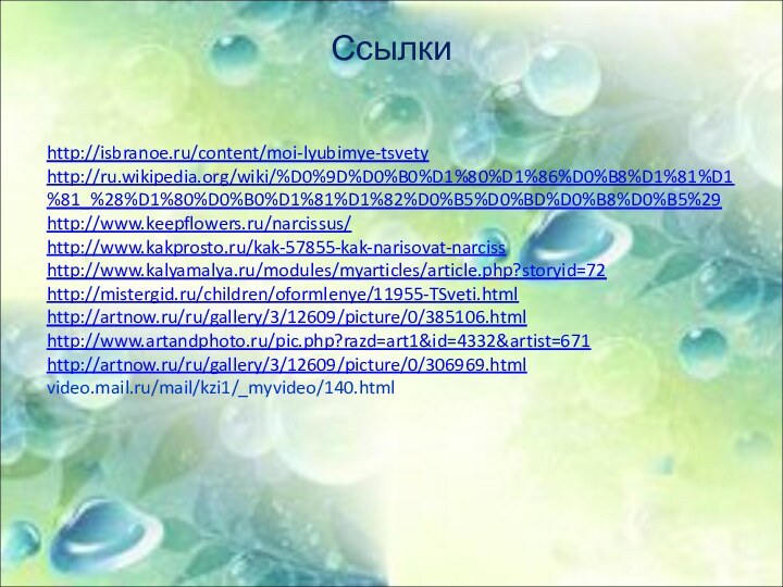 Ссылки http://isbranoe.ru/content/moi-lyubimye-tsvetyhttp://ru.wikipedia.org/wiki/%D0%9D%D0%B0%D1%80%D1%86%D0%B8%D1%81%D1%81_%28%D1%80%D0%B0%D1%81%D1%82%D0%B5%D0%BD%D0%B8%D0%B5%29http://www.keepflowers.ru/narcissus/http://www.kakprosto.ru/kak-57855-kak-narisovat-narcisshttp://www.kalyamalya.ru/modules/myarticles/article.php?storyid=72http://mistergid.ru/children/oformlenye/11955-TSveti.htmlhttp://artnow.ru/ru/gallery/3/12609/picture/0/385106.htmlhttp://www.artandphoto.ru/pic.php?razd=art1&id=4332&artist=671http://artnow.ru/ru/gallery/3/12609/picture/0/306969.htmlvideo.mail.ru/mail/kzi1/_myvideo/140.html
