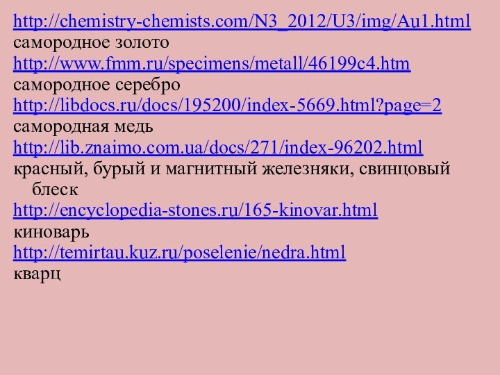 .http://chemistry-chemists.com/N3_2012/U3/img/Au1.htmlсамородное золотоhttp://www.fmm.ru/specimens/metall/46199c4.htmсамородное сереброhttp://libdocs.ru/docs/195200/index-5669.html?page=2самородная медь http://lib.znaimo.com.ua/docs/271/index-96202.htmlкрасный, бурый и магнитный железняки, свинцовый блескhttp://encyclopedia-stones.ru/165-kinovar.htmlкиноварьhttp://temirtau.kuz.ru/poselenie/nedra.htmlкварц