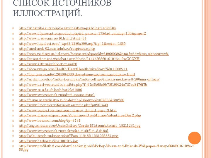 СПИСОК ИСТОЧНИКОВ ИЛЛЮСТРАЦИЙ.http://subscribe.ru/group/prakticheskaya-psihologiya/95648/http://www.03present.ru/product.php?id_parent=175&id_catalog=130&page=2http://www.a-suvenir.ru/16.html?start=84http://www.hayalevi.com/_wpd3-1280x800.asp?tip=1&resim=1365http://smolensk-02.semaclub.ru/raspisanie.phphttp://archive.diary.ru/~elanorr/?comments&postid=24969039&htm&uid=&rss_signature=&http://entertainment.webshots.com/photo/2147536860101075419wCCOXHhttp://www.krfr.ru/publications/589/http://abcnews.go.com/Health/HeartHealth/wireStory?id=11002711http://foto.crazys.info/1265064080-desyatsamyxpoleznyxproduktov.htmlhttp://snabin.ru/shop/farfor-keramika/farfor-collage/tarelka-melkaya-8-200mm-collage/http://www.uralweb.ru/albums/foto.php?f=97a5b65a0b7f6199f24a737ee8476f7bhttp://www.sz.aif.ru/hitech/article/1806http://www.tvoyrebenok.ru/minni-mouse.shtmlhttp://forum.materinstvo.ru/index.php?showtopic=92383&st=230http://www.9months.ru/forum/viewtopic.php?p=901549http://www.vector.tver.ru/clipart_disney_donald_page_3.htmhttp://www.disney-clipart.com/Valentines-Day/Minnie-Valentines-Day2.phphttp://www.boscarol.com/blog/?p=3731http://img.sunhome.ru/UsersGallery/Cards/151/trumb/trumb_18211231.jpghttp://www.tvoyrebenok.ru/raskraska-multfilm-8.shtmlhttp://wiki.iteach.ru/images/c/cf/Post-112482-1251023887.pnghttp://www.harbor.ru/im/100707-.jpghttp://www.profilethai.com/download/original/Mickey-Mouse-and-Friends-Wallpaper-disney-6603910-1024-768.jpg