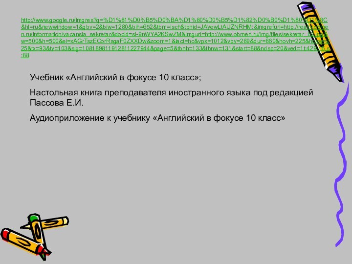 http://www.google.ru/imgres?q=%D1%81%D0%B5%D0%BA%D1%80%D0%B5%D1%82%D0%B0%D1%80%D1%8C&hl=ru&newwindow=1&gbv=2&biw=1280&bih=652&tbm=isch&tbnid=JAyewLtAUZNRHM:&imgrefurl=http://realty.obmen.ru/information/vacansia_sekretar&docid=sl-9nWYA2KSwZM&imgurl=http://www.obmen.ru/img/files/sekretar_02.jpg&w=500&h=500&ei=xAGrTszECorRsgaF0ZXXDw&zoom=1&iact=hc&vpx=1012&vpy=289&dur=860&hovh=225&hovw=225&tx=93&ty=103&sig=108189811912811227944&page=5&tbnh=133&tbnw=131&start=88&ndsp=20&ved=1t:429,r:6,s:88 Учебник «Английский в фокусе 10 класс»;Настольная книга преподавателя иностранного языка под
