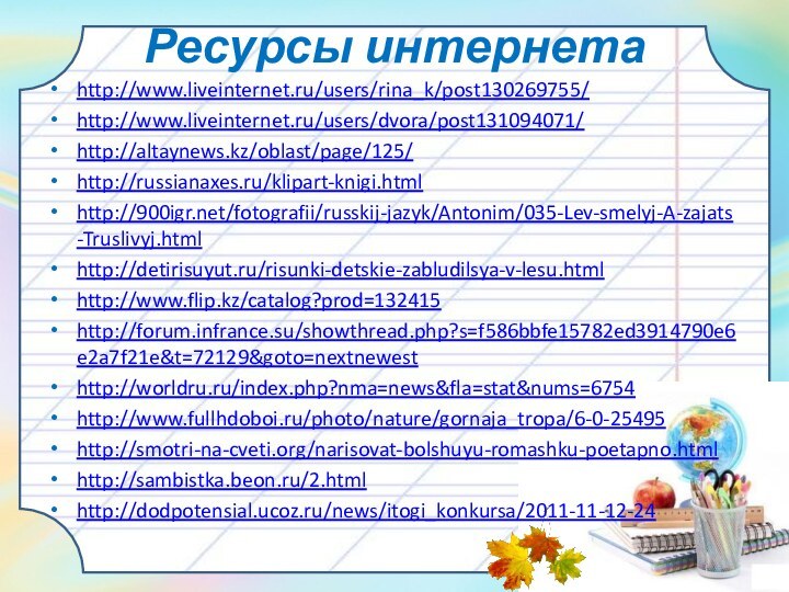 Ресурсы интернетаhttp://www.liveinternet.ru/users/rina_k/post130269755/http://www.liveinternet.ru/users/dvora/post131094071/http://altaynews.kz/oblast/page/125/http://russianaxes.ru/klipart-knigi.htmlhttp:///fotografii/russkij-jazyk/Antonim/035-Lev-smelyj-A-zajats-Truslivyj.htmlhttp://detirisuyut.ru/risunki-detskie-zabludilsya-v-lesu.htmlhttp://www.flip.kz/catalog?prod=132415http://forum.infrance.su/showthread.php?s=f586bbfe15782ed3914790e6e2a7f21e&t=72129&goto=nextnewesthttp://worldru.ru/index.php?nma=news&fla=stat&nums=6754http://www.fullhdoboi.ru/photo/nature/gornaja_tropa/6-0-25495http://smotri-na-cveti.org/narisovat-bolshuyu-romashku-poetapno.htmlhttp://sambistka.beon.ru/2.htmlhttp://dodpotensial.ucoz.ru/news/itogi_konkursa/2011-11-12-24