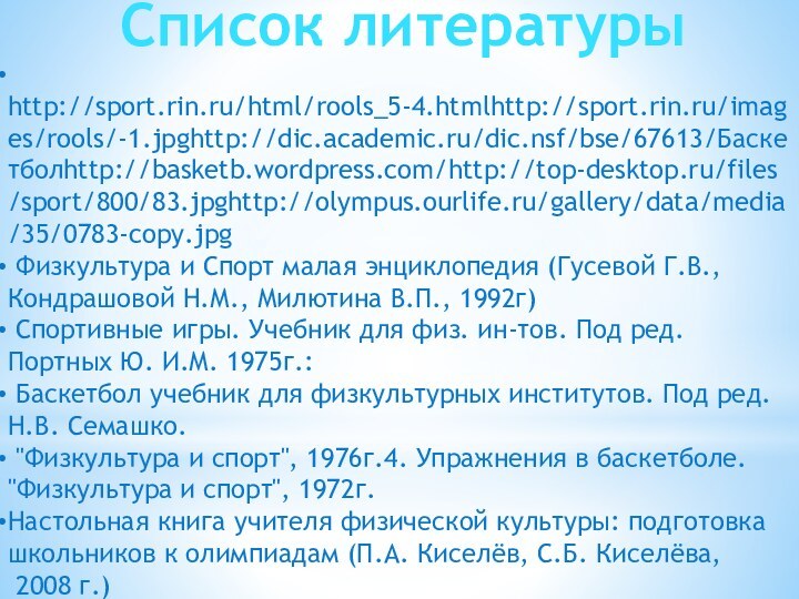 Список литературы http://sport.rin.ru/html/rools_5-4.htmlhttp://sport.rin.ru/images/rools/-1.jpghttp://dic.academic.ru/dic.nsf/bse/67613/Баскетболhttp://basketb.wordpress.com/http://top-desktop.ru/files/sport/800/83.jpghttp://olympus.ourlife.ru/gallery/data/media/35/0783-copy.jpg Физкультура и Спорт малая энциклопедия (Гусевой Г.В., Кондрашовой Н.М.,