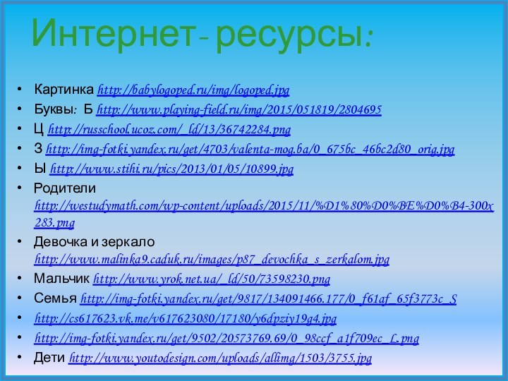 Интернет- ресурсы:Картинка http://babylogoped.ru/img/logoped.jpgБуквы: Б http://www.playing-field.ru/img/2015/051819/2804695Ц http://russchool.ucoz.com/_ld/13/36742284.pngЗ http://img-fotki.yandex.ru/get/4703/valenta-mog.ba/0_675bc_46bc2d80_orig.jpgЫ http://www.stihi.ru/pics/2013/01/05/10899.jpg Родители http://westudymath.com/wp-content/uploads/2015/11/%D1%80%D0%BE%D0%B4-300x283.pngДевочка и зеркало