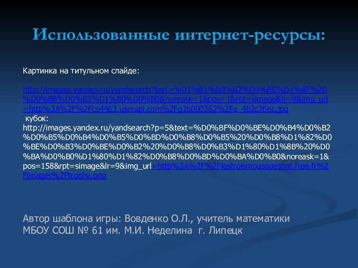 Использованные интернет-ресурсы:Картинка на титульном слайде: http://images.yandex.ru/yandsearch?text=%D1%81%D0%B2%D0%BE%D1%8F%20%D0%B8%D0%B3%D1%80%D0%B0&noreask=1&pos=1&rpt=simage&lr=9&img_url=http%3A%2F%2Fcs4463.userapi.com%2Fg16000362%2Fa_4b2c76ec.jpg  кубок: http://images.yandex.ru/yandsearch?p=5&text=%D0%BF%D0%BE%D0%B4%D0%B2%D0%B5%D0%B4%D0%B5%D0%BD%D0%B8%D0%B5%20%D0%B8%D1%82%D0%BE%D0%B3%D0%BE%D0%B2%20%D0%B8%D0%B3%D1%80%D1%8B%20%D0%BA%D0%B0%D1%80%D1%82%D0%B8%D0%BD%D0%BA%D0%B0&noreask=1&pos=158&rpt=simage&lr=9&img_url=http%3A%2F%2Flestroismousquetons.free.fr%2Fimages%2Ftrophy.pngАвтор шаблона игры: Вовденко