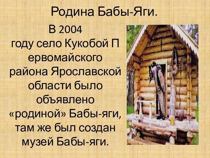 Родина Бабы-Яги.В 2004 году село Кукобой Первомайского района Ярославской области было объявлено «родиной» Бабы-яги, там же был создан музей Бабы-яги.