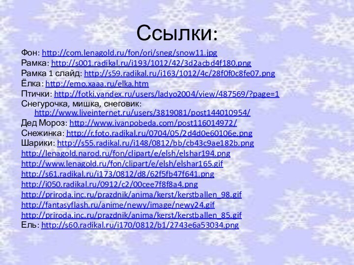 Ссылки:Фон: http://com.lenagold.ru/fon/ori/sneg/snow11.jpgРамка: http://s001.radikal.ru/i193/1012/42/3d2acbd4f180.pngРамка 1 слайд: http://s59.radikal.ru/i163/1012/4c/28f0f0c8fe07.pngЁлка: http://emo.xaaa.ru/elka.htmПтички: http://fotki.yandex.ru/users/ladyo2004/view/487569/?page=1Снегурочка, мишка, снеговик: http://www.liveinternet.ru/users/3819081/post144010954/Дед Мороз: http://www.ivanpobeda.com/post116014972/Снежинка: http://r.foto.radikal.ru/0704/05/2d4d0e60106e.pngШарики: http://s55.radikal.ru/i148/0812/bb/cb43c9ae182b.pnghttp://lenagold.narod.ru/fon/clipart/e/elsh/elshar194.pnghttp://www.lenagold.ru/fon/clipart/e/elsh/elshar165.gifhttp://s61.radikal.ru/i173/0812/d8/62f5fb47f641.pnghttp://i050.radikal.ru/0912/c2/00cee7f8f8a4.pnghttp://priroda.inc.ru/prazdnik/anima/kerst/kerstballen_98.gifhttp://fantasyflash.ru/anime/newy/image/newy24.gifhttp://priroda.inc.ru/prazdnik/anima/kerst/kerstballen_85.gifЕль: http://s60.radikal.ru/i170/0812/b1/2743e6a53034.png