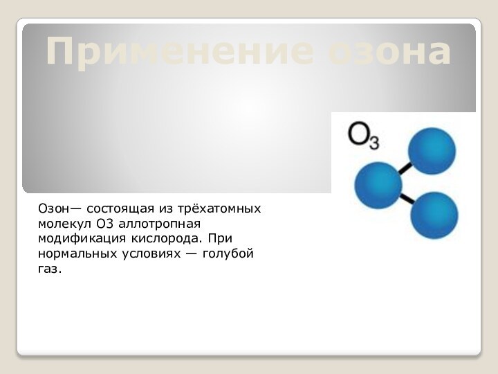 Применение озонаОзон— состоящая из трёхатомных молекул O3 аллотропная модификация кислорода. При нормальных условиях — голубой газ.