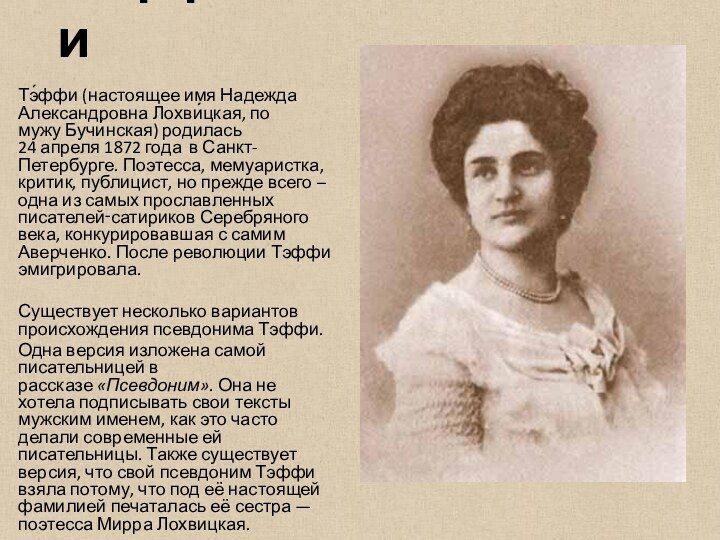ТэффиТэ́ффи (настоящее имя Надежда Александровна Лохви́цкая, по мужу Бучи́нская) родилась 24 апреля 1872 года  в Санкт-Петербурге. Поэтесса, мемуаристка,