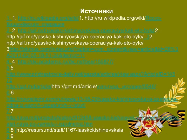 1. 1. http://ru.wikipedia.org/wiki/1. http://ru.wikipedia.org/wiki/Ясско-Кишинёвская_операция2. 2. http://aif.md/yassko-kishinyovskaya-operaciya-kak-eto-bylo/2. http://aif.md/yassko-kishinyovskaya-operaciya-kak-eto-bylo/ 32. http://aif.md/yassko-kishinyovskaya-operaciya-kak-eto-bylo/ 3http://bikmus.com/index.php?option=com_content&view=article&id=28%3A2013-02-05-18-51-24&Itemid=114. 4. http://dic.academic.ru/dic.nsf/bse/155877/5