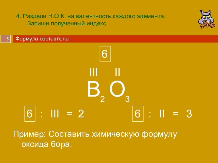 4. Раздели Н.О.К. на валентность каждого элемента. Запиши полученный индекс.Пример: Составить химическую формулу оксида бора.BOIIIII23623Формула составлена66IIIII::==