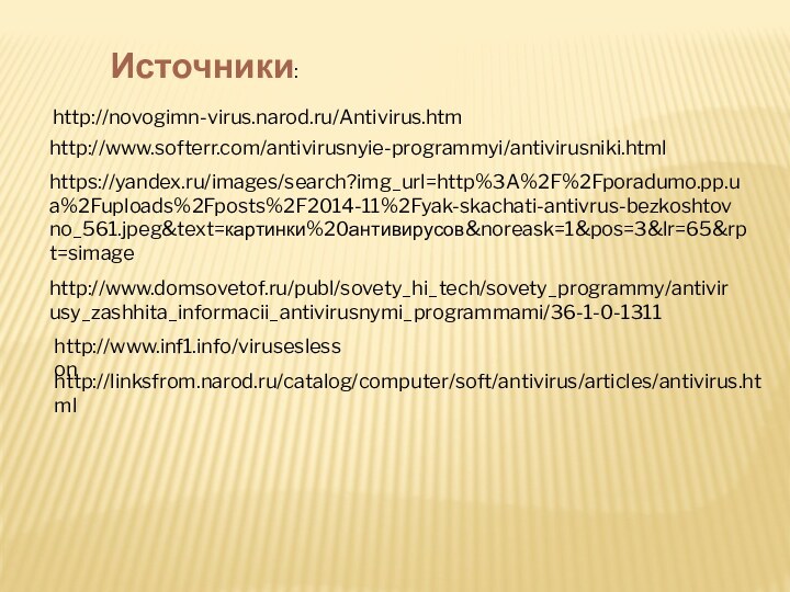 http://linksfrom.narod.ru/catalog/computer/soft/antivirus/articles/antivirus.htmlhttp://novogimn-virus.narod.ru/Antivirus.htmhttp://www.softerr.com/antivirusnyie-programmyi/antivirusniki.htmlhttps://yandex.ru/images/search?img_url=http%3A%2F%2Fporadumo.pp.ua%2Fuploads%2Fposts%2F2014-11%2Fyak-skachati-antivrus-bezkoshtovno_561.jpeg&text=картинки%20антивирусов&noreask=1&pos=3&lr=65&rpt=simagehttp://www.domsovetof.ru/publ/sovety_hi_tech/sovety_programmy/antivirusy_zashhita_informacii_antivirusnymi_programmami/36-1-0-1311http://www.inf1.info/viruseslessonИсточники: