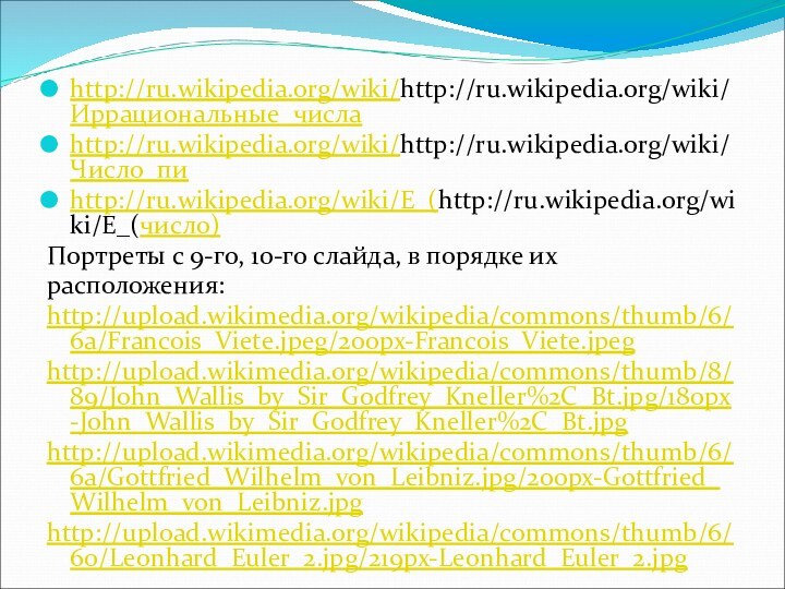 http://ru.wikipedia.org/wiki/http://ru.wikipedia.org/wiki/Иррациональные_числаhttp://ru.wikipedia.org/wiki/http://ru.wikipedia.org/wiki/Число_пиhttp://ru.wikipedia.org/wiki/E_(http://ru.wikipedia.org/wiki/E_(число)Портреты с 9-го, 10-го слайда, в порядке ихрасположения:http://upload.wikimedia.org/wikipedia/commons/thumb/6/6a/Francois_Viete.jpeg/200px-Francois_Viete.jpeghttp://upload.wikimedia.org/wikipedia/commons/thumb/8/89/John_Wallis_by_Sir_Godfrey_Kneller%2C_Bt.jpg/180px-John_Wallis_by_Sir_Godfrey_Kneller%2C_Bt.jpghttp://upload.wikimedia.org/wikipedia/commons/thumb/6/6a/Gottfried_Wilhelm_von_Leibniz.jpg/200px-Gottfried_Wilhelm_von_Leibniz.jpghttp://upload.wikimedia.org/wikipedia/commons/thumb/6/60/Leonhard_Euler_2.jpg/219px-Leonhard_Euler_2.jpg