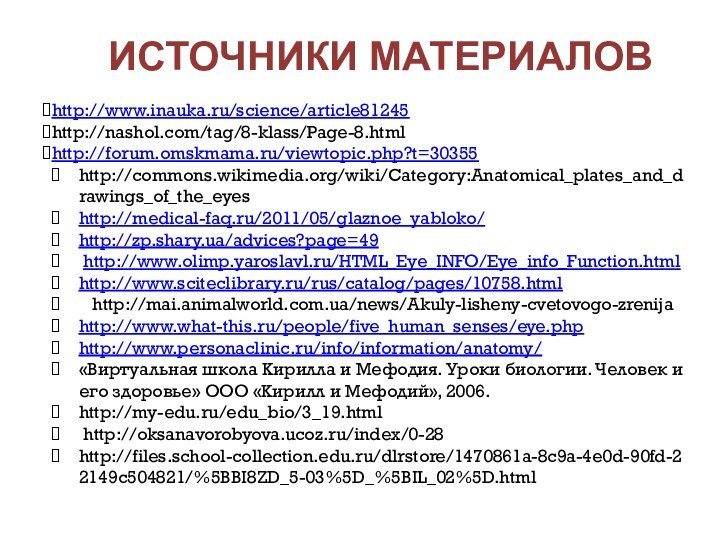 Источники материалов http://www.inauka.ru/science/article81245http://nashol.com/tag/8-klass/Page-8.htmlhttp://forum.omskmama.ru/viewtopic.php?t=30355http://commons.wikimedia.org/wiki/Category:Anatomical_plates_and_drawings_of_the_eyeshttp://medical-faq.ru/2011/05/glaznoe_yabloko/http://zp.shary.ua/advices?page=49 http://www.olimp.yaroslavl.ru/HTML_Eye_INFO/Eye_info_Function.htmlhttp://www.sciteclibrary.ru/rus/catalog/pages/10758.html  http://mai.animalworld.com.ua/news/Akuly-lisheny-cvetovogo-zrenijahttp://www.what-this.ru/people/five_human_senses/eye.phphttp://www.personaclinic.ru/info/information/anatomy/«Виртуальная школа Кирилла и Мефодия. Уроки биологии.