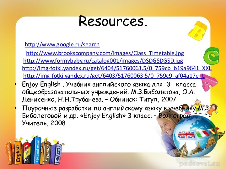 Resources.	http://www.google.ru/search	 http://www.brookscompany.com/images/Class_Timetable.jpg   http://www.formybaby.ru/catalog001/images/DSDGSDGSD.jpg http://img-fotki.yandex.ru/get/6404/51760063.5/0_759cb_b19a9641_XXL  http://img-fotki.yandex.ru/get/6403/51760063.5/0_759c9_af04a17e_L Enjoy English . Учебник