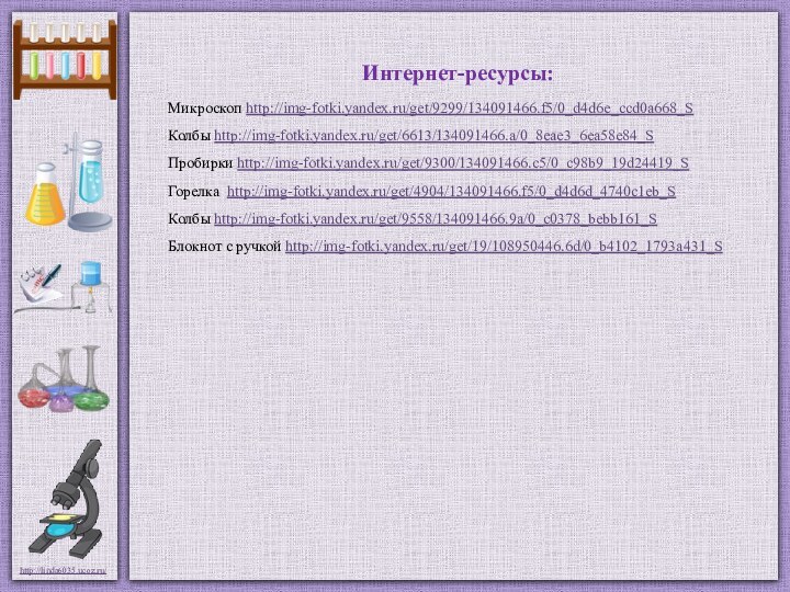 Интернет-ресурсы:Микроскоп http://img-fotki.yandex.ru/get/9299/134091466.f5/0_d4d6e_ccd0a668_S Колбы http://img-fotki.yandex.ru/get/6613/134091466.a/0_8eae3_6ea58e84_S Пробирки http://img-fotki.yandex.ru/get/9300/134091466.c5/0_c98b9_19d24419_S Горелка http://img-fotki.yandex.ru/get/4904/134091466.f5/0_d4d6d_4740c1eb_S Колбы http://img-fotki.yandex.ru/get/9558/134091466.9a/0_c0378_bebb161_S Блокнот с ручкой http://img-fotki.yandex.ru/get/19/108950446.6d/0_b4102_1793a431_S