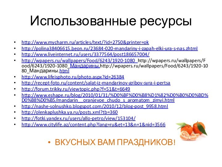 Использованные ресурсыhttp://www.mycharm.ru/articles/text/?id=2750&printer=okhttp://polina38406615.beon.ru/23684-020-mandariny-i-zapah-elki-ura-s-nas.zhtmlhttp://www.liveinternet.ru/users/3377564/post186657004/http://wpapers.ru/wallpapers/Food/6243/1920-1080_http://wpapers.ru/wallpapers/Food/6243/1920-1080_Мандарины.http://wpapers.ru/wallpapers/Food/6243/1920-1080_Мандарины.htmlhttp://www.lifeisphoto.ru/photo.aspx?id=26384http://recept-foto.ru/content/salat-iz-mandarinov-gribov-syra-i-pertsahttp://forum.trikky.ru/viewtopic.php?f=51&t=6649http://www.eshape.ru/blog/2010/01/31/%D0%BF%D0%B8%D1%82%D0%B0%D0%BD%D0%B8%D0%B5/mandarin__oranjevoe_chudo_s_aromatom_zimyi.htmlhttp://nashe-solnushko.blogspot.com/2010/12/blog-post_9958.htmlhttp://olenkaplushka.ya.ru/posts.xml?tb=360http://fotki.yandex.ru/users/allo-petro/view/153104/http://www.citylife.az/content.php?lang=ru&et=13&n=1&nid=3566ВКУСНЫХ ВАМ ПРАЗДНИКОВ!