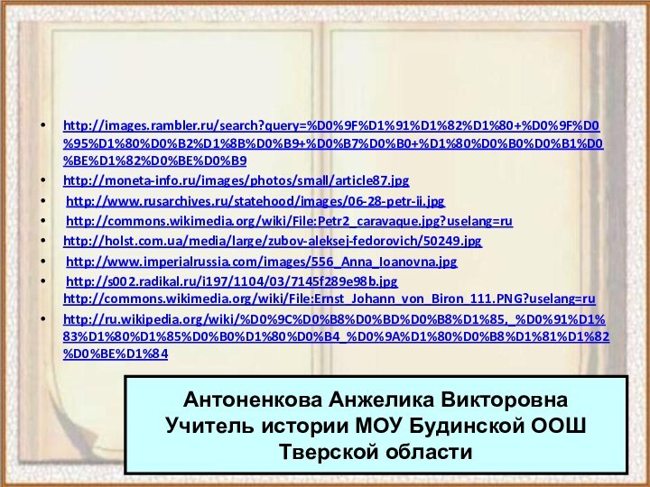 http://images.rambler.ru/search?query=%D0%9F%D1%91%D1%82%D1%80+%D0%9F%D0%95%D1%80%D0%B2%D1%8B%D0%B9+%D0%B7%D0%B0+%D1%80%D0%B0%D0%B1%D0%BE%D1%82%D0%BE%D0%B9http://moneta-info.ru/images/photos/small/article87.jpg http://www.rusarchives.ru/statehood/images/06-28-petr-ii.jpg http://commons.wikimedia.org/wiki/File:Petr2_caravaque.jpg?uselang=ruhttp://holst.com.ua/media/large/zubov-aleksej-fedorovich/50249.jpg http://www.imperialrussia.com/images/556_Anna_Ioanovna.jpg http://s002.radikal.ru/i197/1104/03/7145f289e98b.jpg http://commons.wikimedia.org/wiki/File:Ernst_Johann_von_Biron_111.PNG?uselang=ru http://ru.wikipedia.org/wiki/%D0%9C%D0%B8%D0%BD%D0%B8%D1%85,_%D0%91%D1%83%D1%80%D1%85%D0%B0%D1%80%D0%B4_%D0%9A%D1%80%D0%B8%D1%81%D1%82%D0%BE%D1%84 Антоненкова Анжелика ВикторовнаУчитель истории МОУ Будинской ООШТверской области