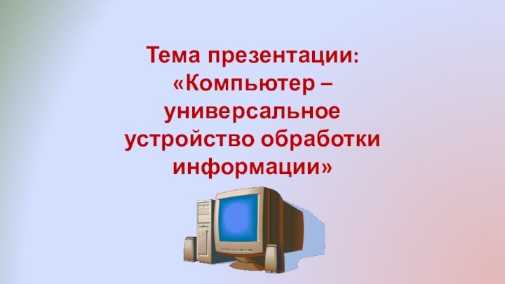 Тема презентации: «Компьютер – универсальное устройство обработки информации»