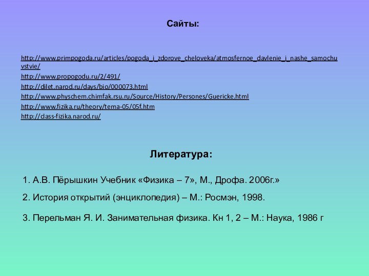 Литература:http://www.primpogoda.ru/articles/pogoda_i_zdorove_cheloveka/atmosfernoe_davlenie_i_nashe_samochuvstvie/http://www.propogodu.ru/2/491/http://dilet.narod.ru/days/bio/000073.htmlhttp://www.physchem.chimfak.rsu.ru/Source/History/Persones/Guericke.htmlhttp://www.fizika.ru/theory/tema-05/05f.htmhttp://class-fizika.narod.ru/1. А.В. Пёрышкин Учебник «Физика – 7», М., Дрофа. 2006г.» 2. История