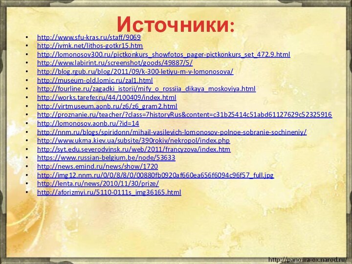 Источники:http://www.sfu-kras.ru/staff/9069http://ivmk.net/lithos-gotkr15.htmhttp://lomonosov300.ru/pictkonkurs_showfotos_pager-pictkonkurs_set_472.9.htmlhttp://www.labirint.ru/screenshot/goods/49887/5/http://blog.rgub.ru/blog/2011/09/k-300-letiyu-m-v-lomonosova/http://museum-old.lomic.ru/zal1.htmlhttp://fourline.ru/zagadki_istorii/mify_o_rossiia_dikaya_moskoviya.htmlhttp://works.tarefer.ru/44/100409/index.htmlhttp://virtmuseum.aonb.ru/z6/z6_gram2.htmlhttp://proznanie.ru/teacher/?class=7historyRus&content=c31b25414c51abd61127629c52325916http://lomonosov.aonb.ru/?id=14http://nnm.ru/blogs/spiridonn/mihail-vasilevich-lomonosov-polnoe-sobranie-sochineniy/http://www.ukma.kiev.ua/subsite/390rokiv/nekropol/index.phphttp://syt.edu.severodvinsk.ru/web/2011/francyzova/index.htmhttps://www.russian-belgium.be/node/53633http://news.emind.ru/news/show/1720http://img12.nnm.ru/0/0/8/8/0/00880fb0920af660ea656f6094c96f57_full.jpghttp://lenta.ru/news/2010/11/30/prize/http://aforizmyi.ru/5110-0111s_img36165.html