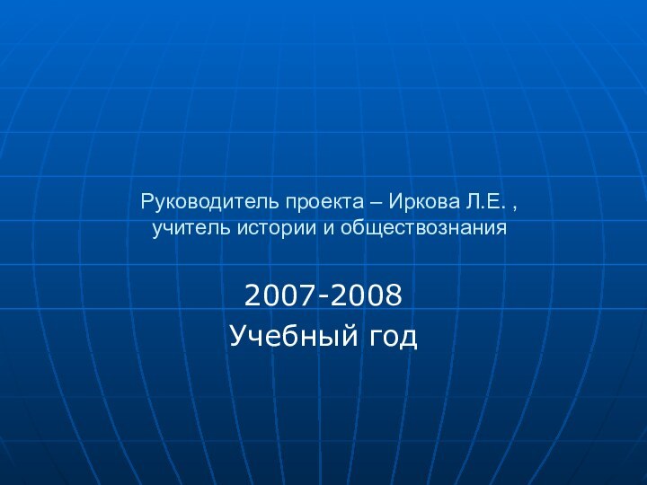 Руководитель проекта – Иркова Л.Е. , учитель истории и обществознания2007-2008Учебный год