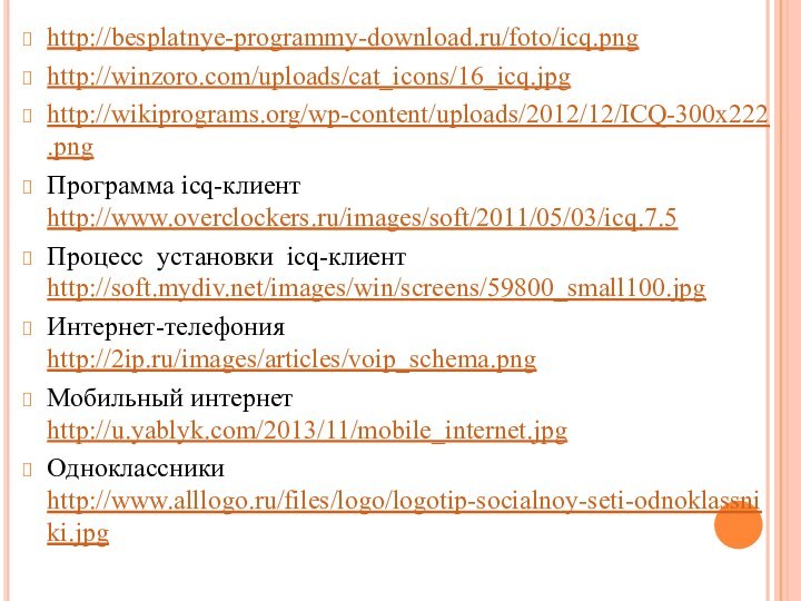 http://besplatnye-programmy-download.ru/foto/icq.pnghttp://winzoro.com/uploads/cat_icons/16_icq.jpghttp://wikiprograms.org/wp-content/uploads/2012/12/ICQ-300x222.pngПрограмма icq-клиент http://www.overclockers.ru/images/soft/2011/05/03/icq.7.5Процесс установки icq-клиент http://soft.mydiv.net/images/win/screens/59800_small100.jpgИнтернет-телефония http://2ip.ru/images/articles/voip_schema.pngМобильный интернет http://u.yablyk.com/2013/11/mobile_internet.jpgОдноклассники http://www.alllogo.ru/files/logo/logotip-socialnoy-seti-odnoklassniki.jpg