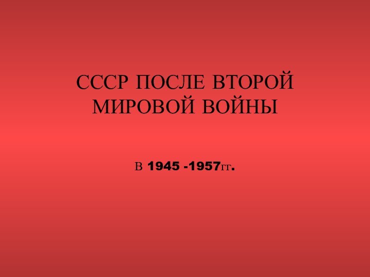 СССР ПОСЛЕ ВТОРОЙ МИРОВОЙ ВОЙНЫ В 1945 -1957гг.