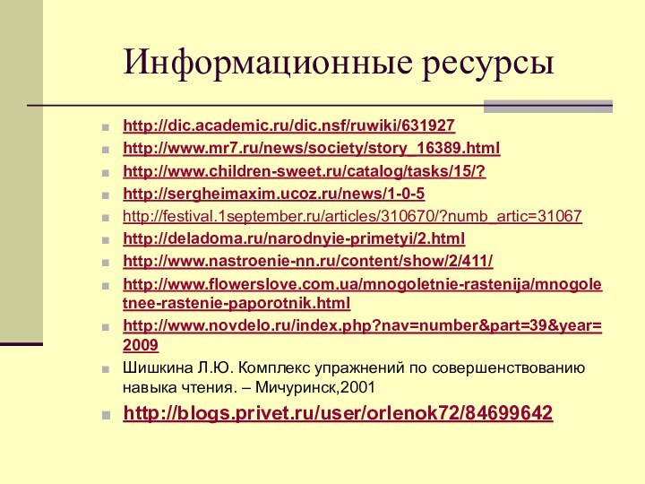 Информационные ресурсыhttp://dic.academic.ru/dic.nsf/ruwiki/631927http://www.mr7.ru/news/society/story_16389.htmlhttp://www.children-sweet.ru/catalog/tasks/15/?http://sergheimaxim.ucoz.ru/news/1-0-5http://festival.1september.ru/articles/310670/?numb_artic=31067http://deladoma.ru/narodnyie-primetyi/2.htmlhttp://www.nastroenie-nn.ru/content/show/2/411/http://www.flowerslove.com.ua/mnogoletnie-rastenija/mnogoletnee-rastenie-paporotnik.htmlhttp://www.novdelo.ru/index.php?nav=number&part=39&year=2009 Шишкина Л.Ю. Комплекс упражнений по совершенствованию навыка чтения. – Мичуринск,2001http://blogs.privet.ru/user/orlenok72/84699642