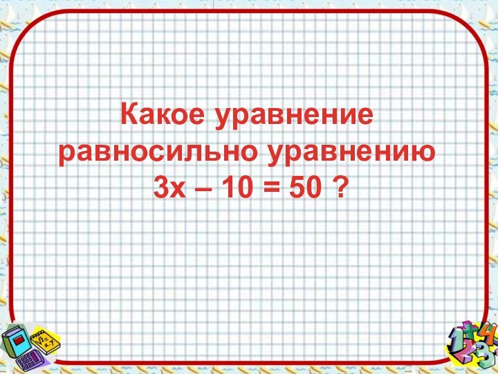 Какое уравнение равносильно уравнению  3х – 10 = 50 ?