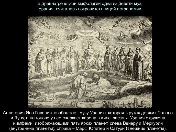 В древнегреческой мифологии одна из девяти муз, Урания, считалась покровительницей астрономииАллегория Яна Гевелия  изображает музу Уранию, которая в руках держит Солнце и Луну, а на голове у нее сверкает корона в виде 