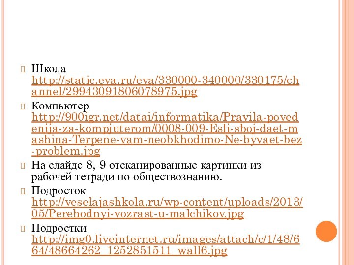 Школа http://static.eva.ru/eva/330000-340000/330175/channel/29943091806078975.jpg Компьютер http:///datai/informatika/Pravila-povedenija-za-kompjuterom/0008-009-Esli-sboj-daet-mashina-Terpene-vam-neobkhodimo-Ne-byvaet-bez-problem.jpgНа слайде 8, 9 отсканированные картинки из рабочей тетради по обществознанию.Подросток http://veselajashkola.ru/wp-content/uploads/2013/05/Perehodnyi-vozrast-u-malchikov.jpgПодростки http://img0.liveinternet.ru/images/attach/c/1/48/664/48664262_1252851511_wall6.jpg