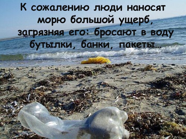 К сожалению люди наносят морю большой ущерб, загрязняя его: бросают в воду бутылки, банки, пакеты…