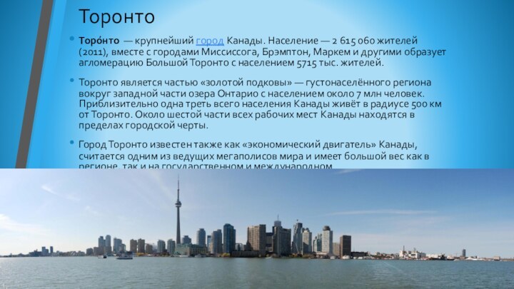ТоронтоТоро́нто  — крупнейший город Канады. Население — 2 615 060 жителей (2011), вместе
