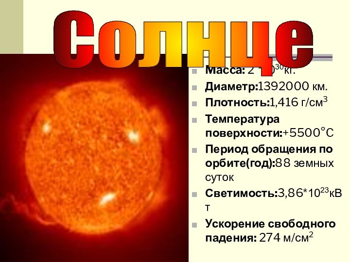 Macca: 2 *1030кг.Диаметр:1392000 км.Плотность:1,416 г/см3Температура поверхности:+5500°CПериод обращения по орбите(год):88 земных сутокСветимость:3,86*1023кВтУскорение свободного падения: 274 м/см2Солнце