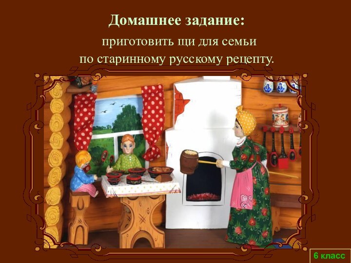 6 классДомашнее задание: приготовить щи для семьи по старинному русскому рецепту.