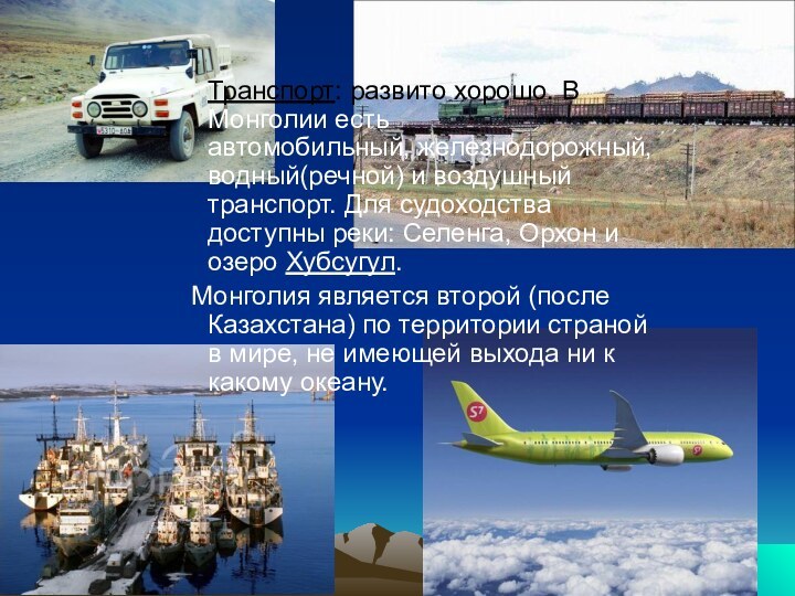 Транспорт: развито хорошо. В Монголии есть автомобильный, железнодорожный, водный(речной) и воздушный транспорт. Для