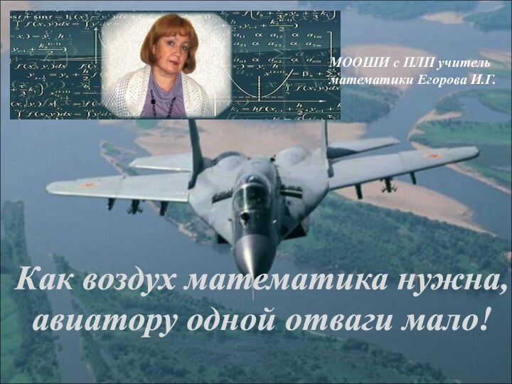 МООШИ с ПЛП учитель математики Егорова И.Г. Как воздух математика нужна,  авиатору одной отваги мало!