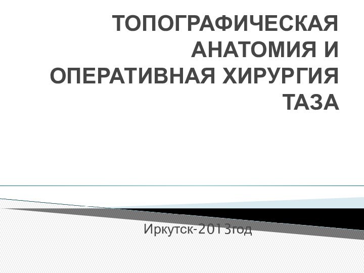 ТОПОГРАФИЧЕСКАЯ АНАТОМИЯ И ОПЕРАТИВНАЯ ХИРУРГИЯ ТАЗА Иркутск-2013год