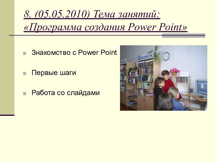 8. (05.05.2010) Тема занятий:  «Программа создания Power Point»Знакомство с Power PointПервые шагиРабота со слайдами